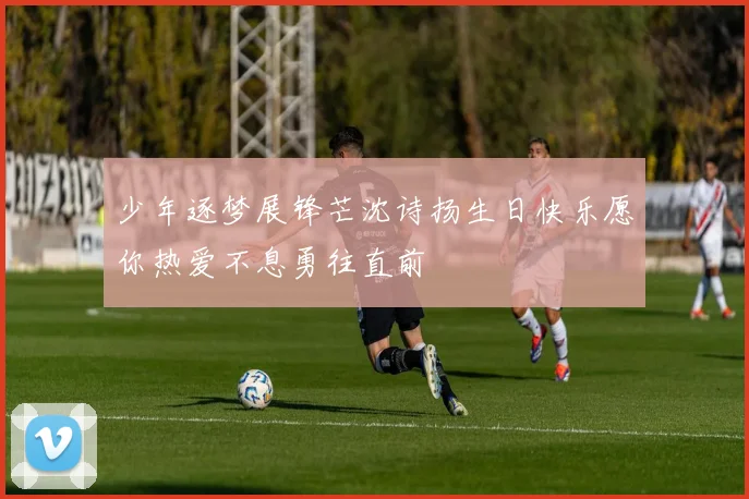 少年逐梦展锋芒沈诗扬生日快乐愿你热爱不息勇往直前