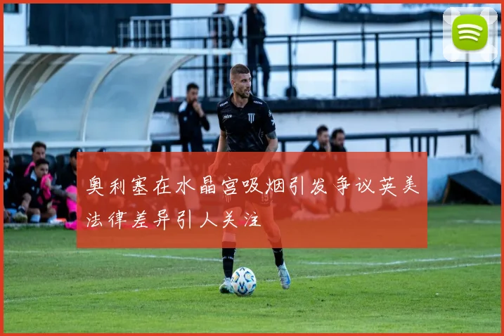 奥利塞在水晶宫吸烟引发争议英美法律差异引人关注