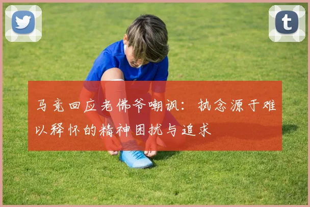 马竞回应老佛爷嘲讽：执念源于难以释怀的精神困扰与追求