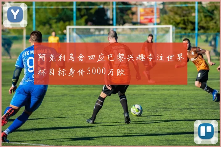 阿克利乌舍回应巴黎兴趣专注世界杯目标身价5000万欧