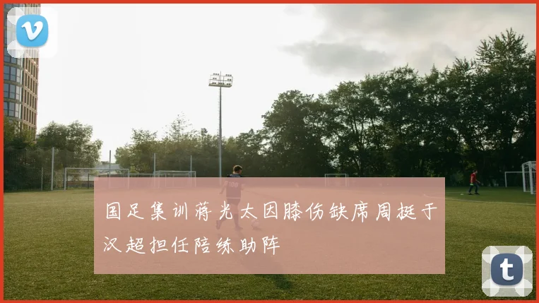 国足集训蒋光太因膝伤缺席周挺于汉超担任陪练助阵