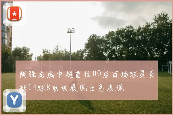 陶强龙成中超首位00后百场球员贡献14球8助攻展现出色表现
