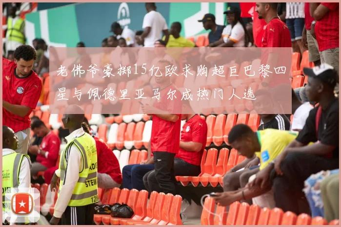 老佛爷豪掷15亿欧求购超巨巴黎四星与佩德里亚马尔成热门人选