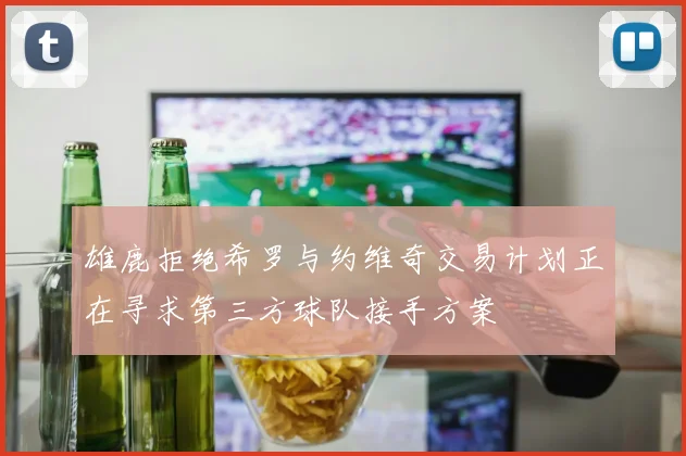 雄鹿拒绝希罗与约维奇交易计划正在寻求第三方球队接手方案