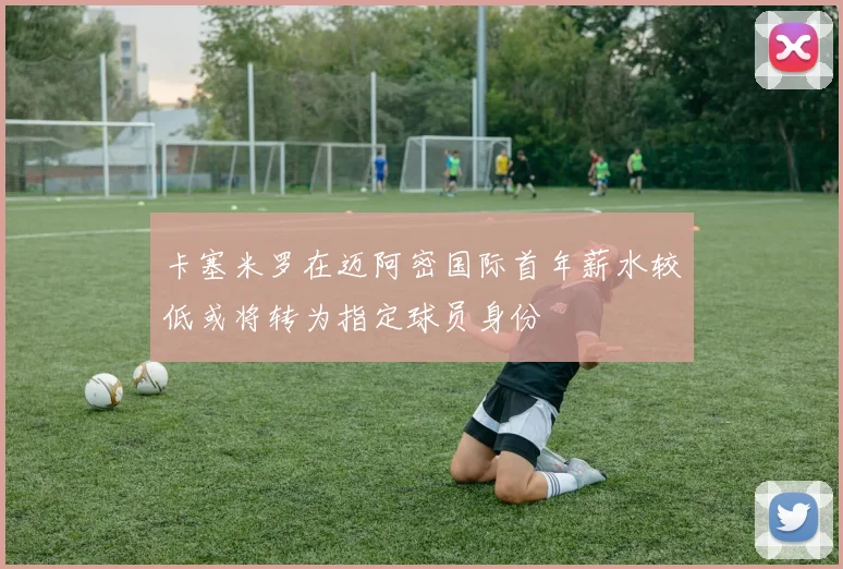卡塞米罗在迈阿密国际首年薪水较低或将转为指定球员身份