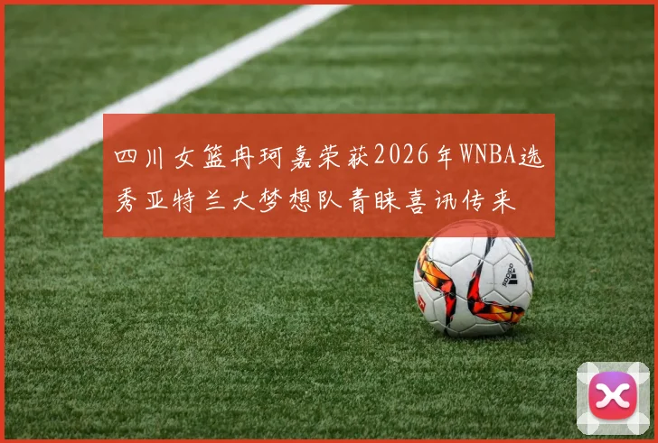 四川女篮冉珂嘉荣获2026年WNBA选秀亚特兰大梦想队青睐喜讯传来