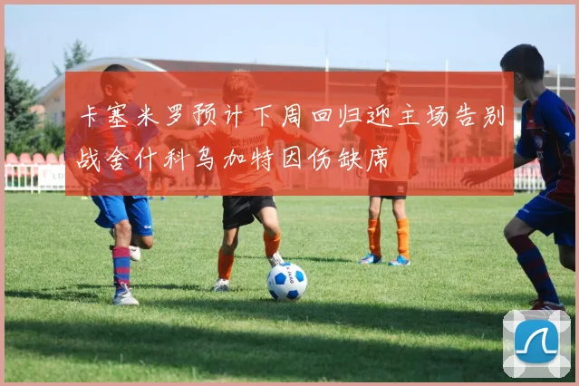 卡塞米罗预计下周回归迎主场告别战舍什科乌加特因伤缺席