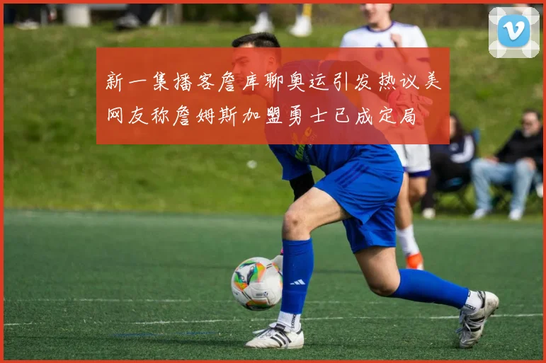 新一集播客詹库聊奥运引发热议美网友称詹姆斯加盟勇士已成定局