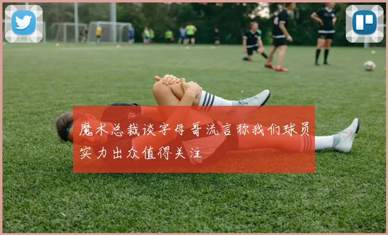 魔术总裁谈字母哥流言称我们球员实力出众值得关注