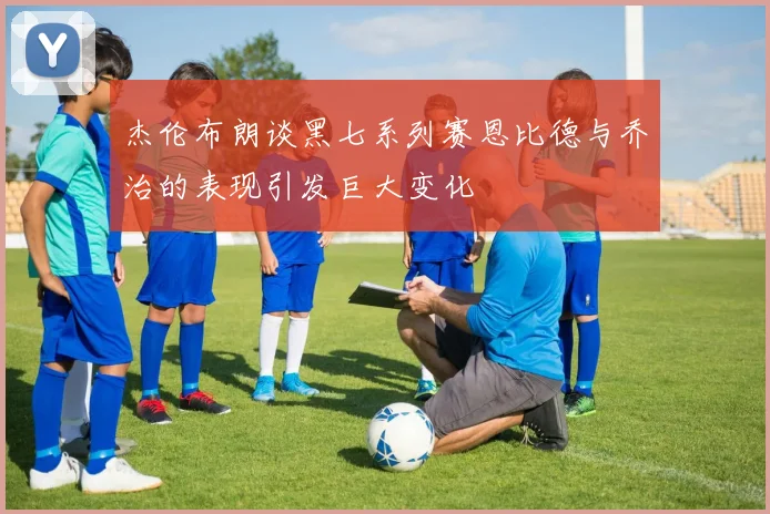 杰伦布朗谈黑七系列赛恩比德与乔治的表现引发巨大变化