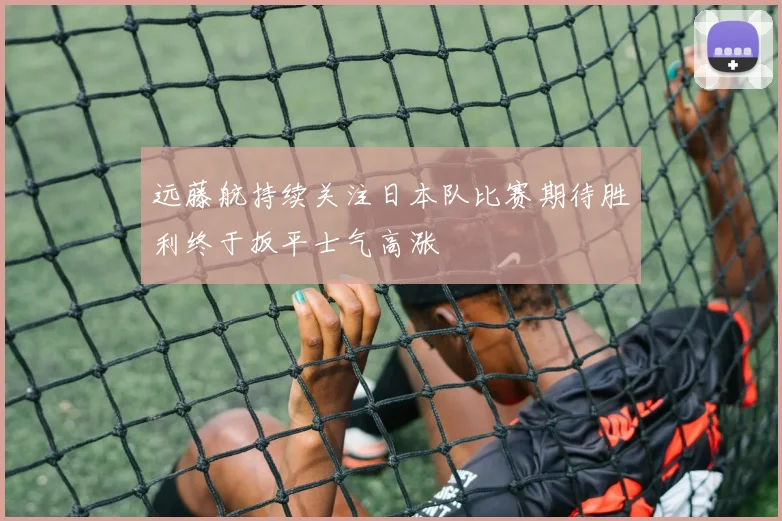 远藤航持续关注日本队比赛期待胜利终于扳平士气高涨