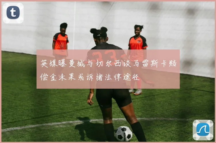 英媒曝曼城与切尔西谈马雷斯卡赔偿金未果或诉诸法律途径