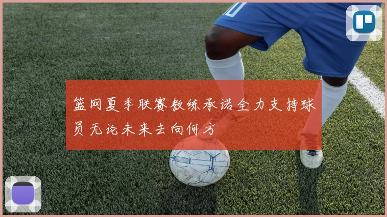 篮网夏季联赛教练承诺全力支持球员无论未来去向何方
