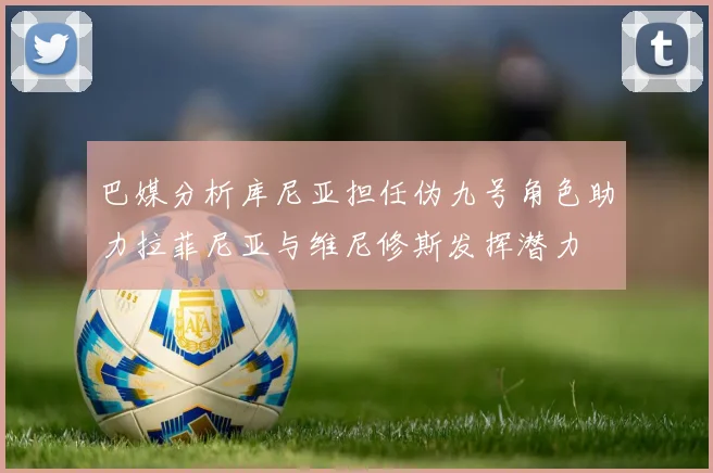 巴媒分析库尼亚担任伪九号角色助力拉菲尼亚与维尼修斯发挥潜力