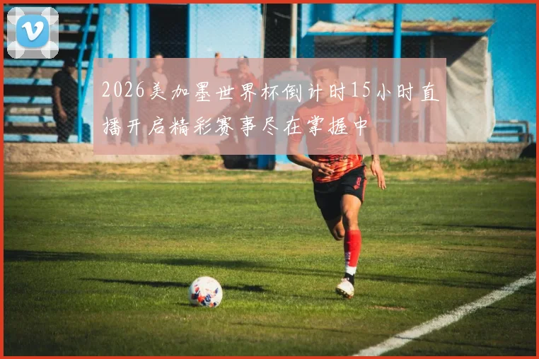2026美加墨世界杯倒计时15小时直播开启精彩赛事尽在掌握中