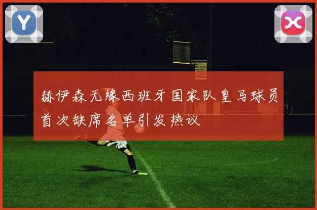 赫伊森无缘西班牙国家队皇马球员首次缺席名单引发热议