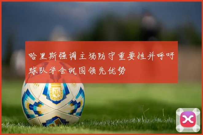 哈里斯强调主场防守重要性并呼吁球队学会巩固领先优势