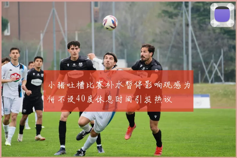 小猪吐槽比赛补水暂停影响观感为何不设40度休息时间引发热议