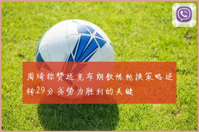 周琦称赞迈克布朗教练轮换策略逆转29分劣势为胜利的关键