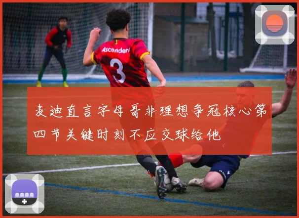 麦迪直言字母哥非理想争冠核心第四节关键时刻不应交球给他
