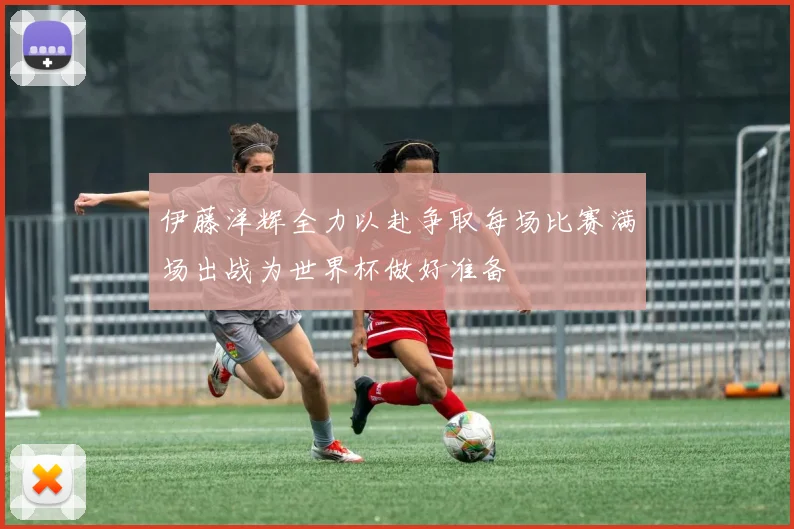 伊藤洋辉全力以赴争取每场比赛满场出战为世界杯做好准备